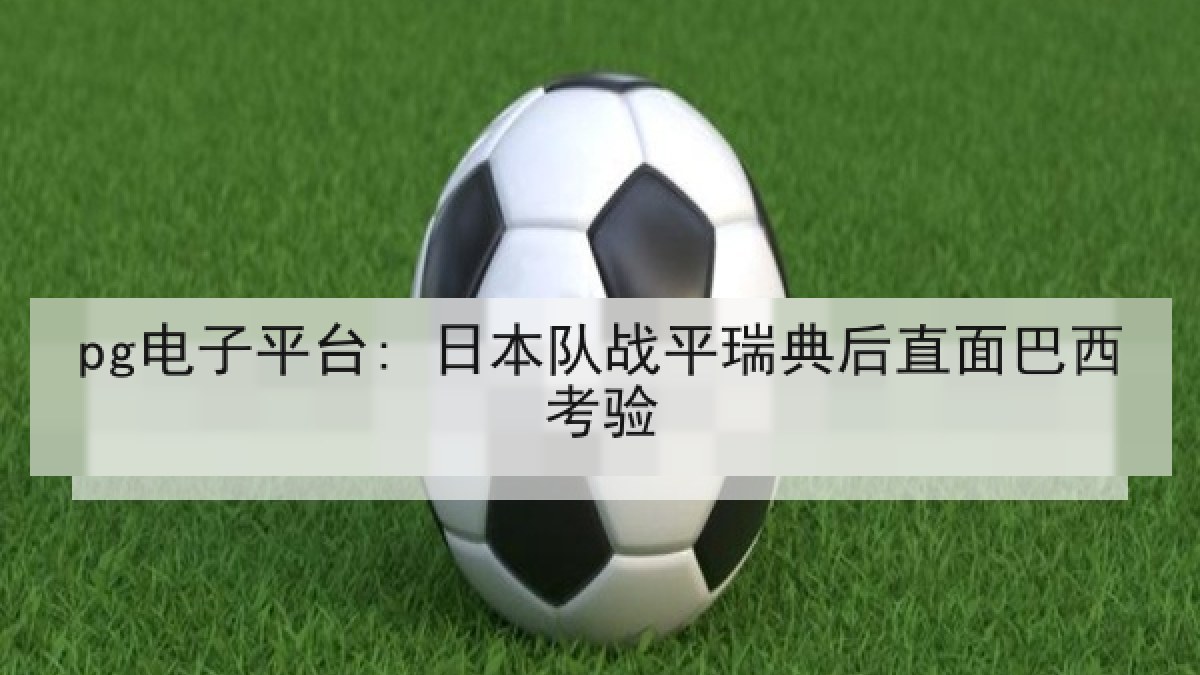 pg电子平台: 日本队战平瑞典后直面巴西考验